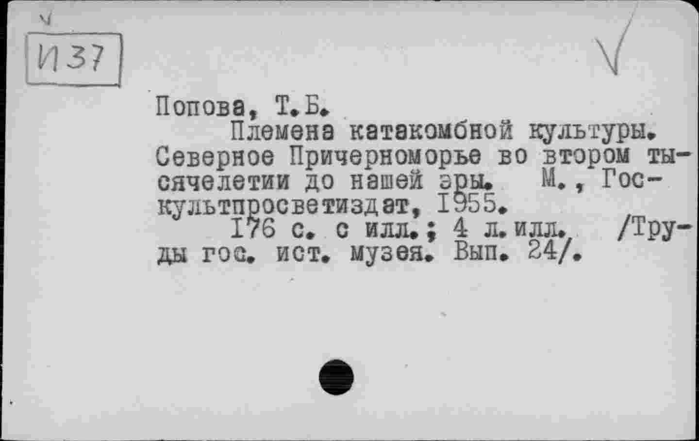 ﻿И37
Попова, Т.Б»
Племена катакомбной культуры.
Северное Причерноморье во втором тысячелетии до нашей эры. М., Гос-культпросветиздат, 1955.
176 с. с илл. ; 4 л. илл» /Труды гос. ист. музея. Вып. 24/.